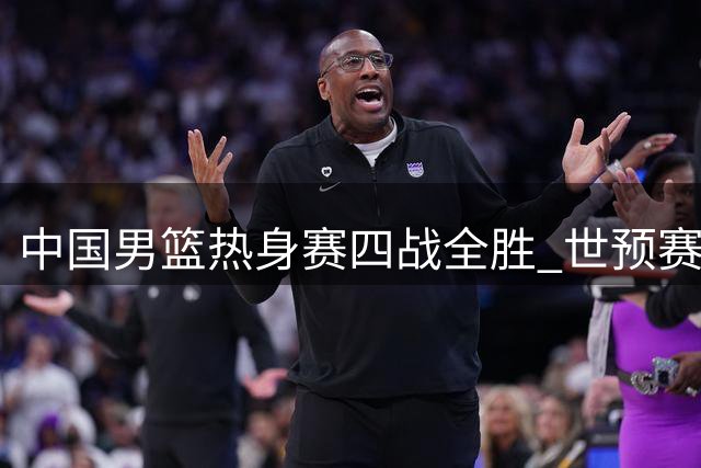 中国男篮热身赛四战全胜 世预赛名单初露端倪