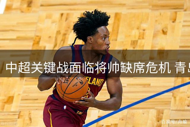 中超关键战面临将帅缺席危机 青岛西海岸双核遭禁赛考验