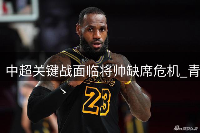 中超关键战面临将帅缺席危机 青岛西海岸双核遭禁赛考验