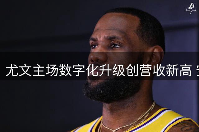 尤文主场数字化升级创营收新高 安联球场迎技术革新