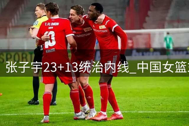 张子宇23+13统治内线 中国女篮末节爆发险胜尼日利亚