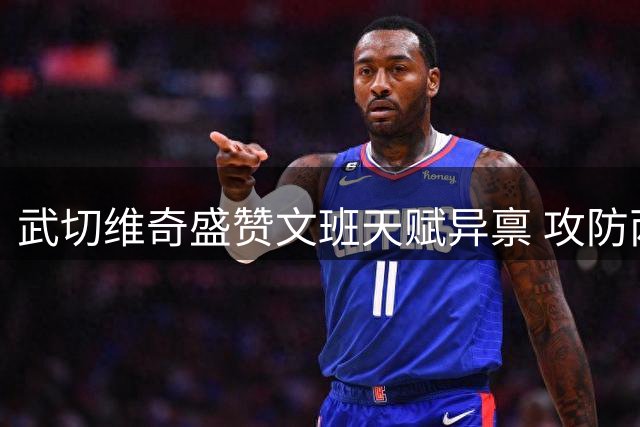 武切维奇盛赞文班天赋异禀 攻防两端尽显全能特质