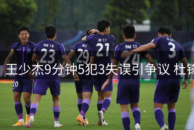 王少杰9分钟5犯3失误引争议 杜锋用人策略遭质疑