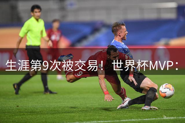 生涯第9次被交易！世界杯MVP：在哈登身边打球艰难