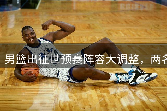 男篮出征世预赛阵容大调整，两名新星归队助力郭士强