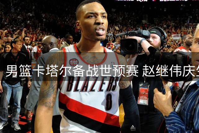 男篮卡塔尔备战世预赛 赵继伟庆生付豪谈目标